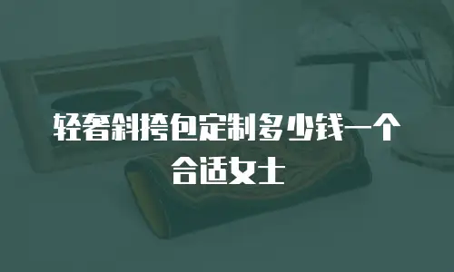 轻奢斜挎包定制多少钱一个合适女士