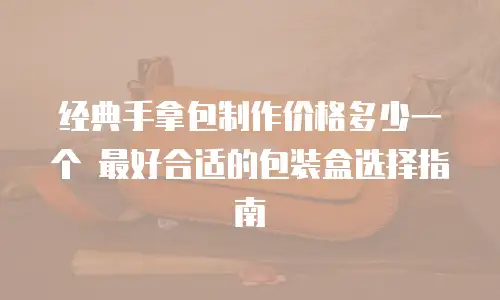 经典手拿包制作价格多少一个 最好合适的包装盒选择指南