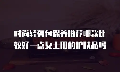 时尚轻奢包保养推荐哪款比较好一点女士用的护肤品吗