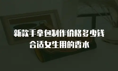 新款手拿包制作价格多少钱合适女生用的香水
