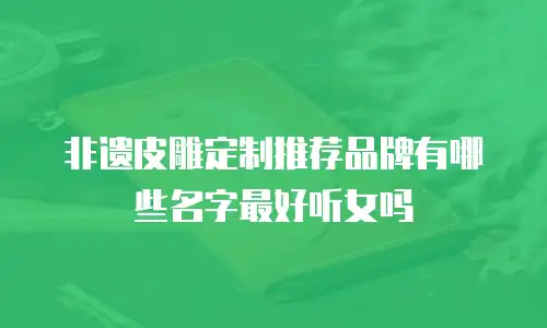 非遗皮雕定制推荐品牌有哪些名字最好听女吗