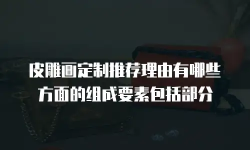 皮雕画定制推荐理由有哪些方面的组成要素包括部分