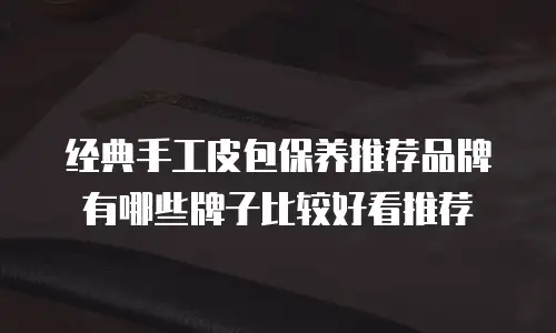 经典手工皮包保养推荐品牌有哪些牌子比较好看推荐