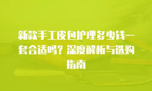 新款手工皮包护理多少钱一套合适吗？深度解析与选购指南