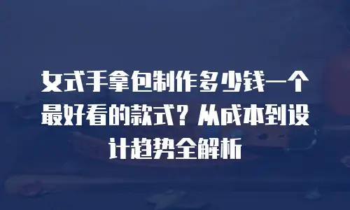 女式手拿包制作多少钱一个最好看的款式？从成本到设计趋势全解析