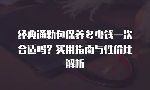 经典通勤包保养多少钱一次合适吗？实用指南与性价比解析