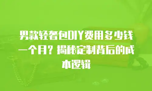 男款轻奢包DIY费用多少钱一个月？揭秘定制背后的成本逻辑