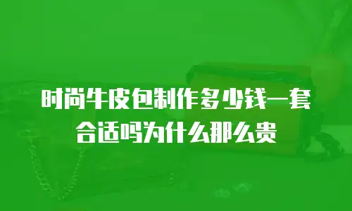 时尚牛皮包制作多少钱一套合适吗为什么那么贵