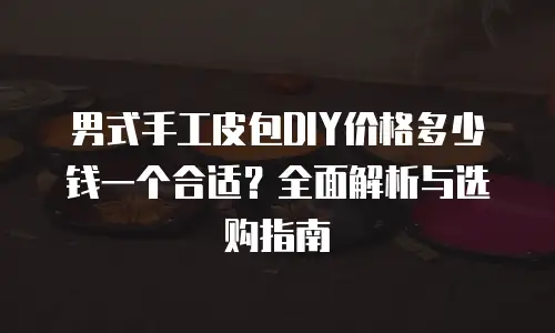 男式手工皮包DIY价格多少钱一个合适？全面解析与选购指南