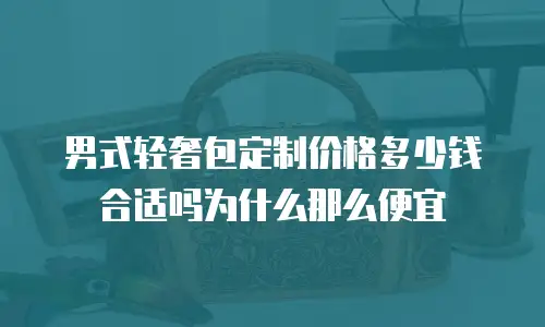 男式轻奢包定制价格多少钱合适吗为什么那么便宜