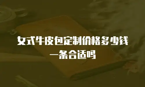 女式牛皮包定制价格多少钱一条合适吗