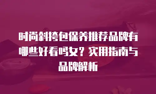 时尚斜挎包保养推荐品牌有哪些好看吗女？实用指南与品牌解析