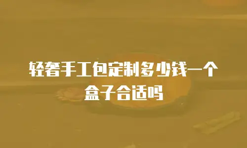 轻奢手工包定制多少钱一个盒子合适吗