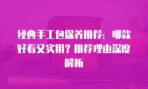 经典手工包保养推荐：哪款好看又实用？推荐理由深度解析
