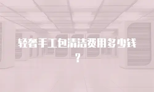 轻奢手工包清洁费用多少钱？