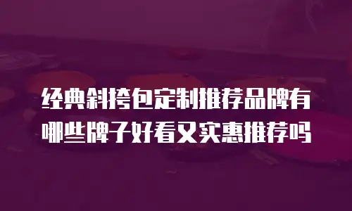经典斜挎包定制推荐品牌有哪些牌子好看又实惠推荐吗