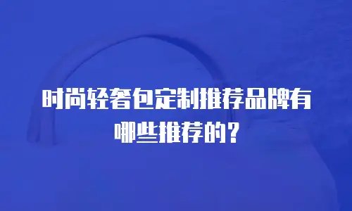时尚轻奢包定制推荐品牌有哪些推荐的？