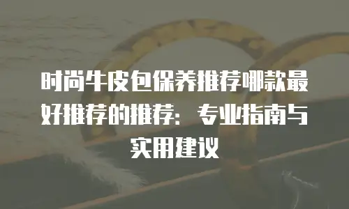 时尚牛皮包保养推荐哪款最好推荐的推荐：专业指南与实用建议