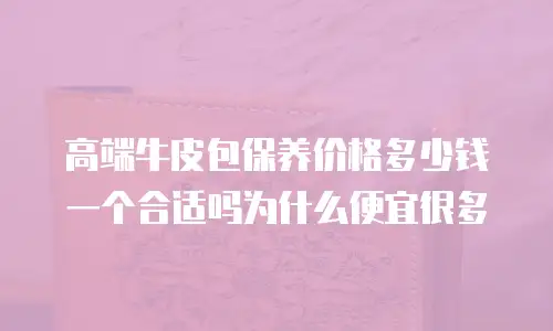 高端牛皮包保养价格多少钱一个合适吗为什么便宜很多