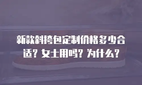 新款斜挎包定制价格多少合适？女士用吗？为什么？