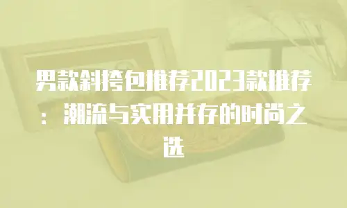 男款斜挎包推荐2023款推荐：潮流与实用并存的时尚之选
