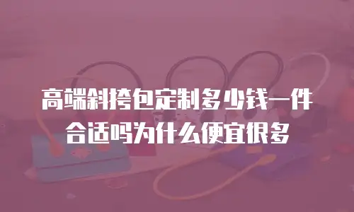 高端斜挎包定制多少钱一件合适吗为什么便宜很多