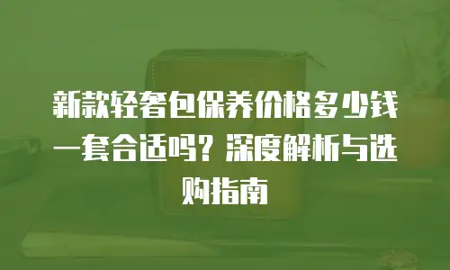 新款轻奢包保养价格多少钱一套合适吗？深度解析与选购指南
