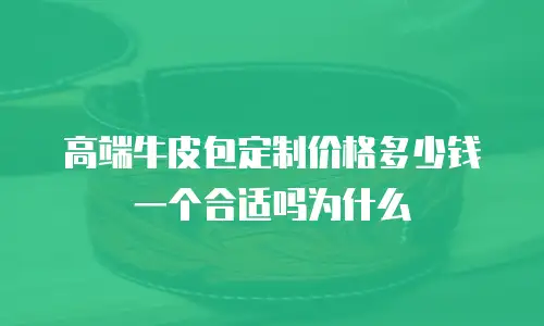 高端牛皮包定制价格多少钱一个合适吗为什么