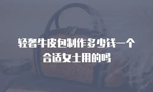 轻奢牛皮包制作多少钱一个合适女士用的吗