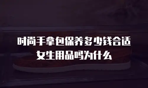 时尚手拿包保养多少钱合适女生用品吗为什么