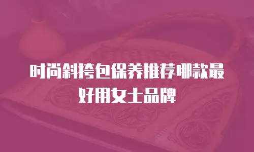 时尚斜挎包保养推荐哪款最好用女士品牌