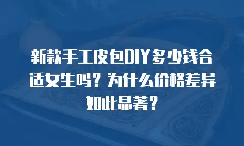 新款手工皮包DIY多少钱合适女生吗？为什么价格差异如此显著？