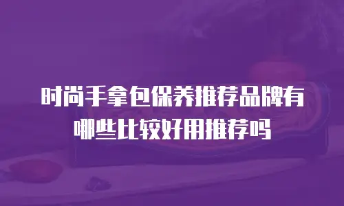 时尚手拿包保养推荐品牌有哪些比较好用推荐吗