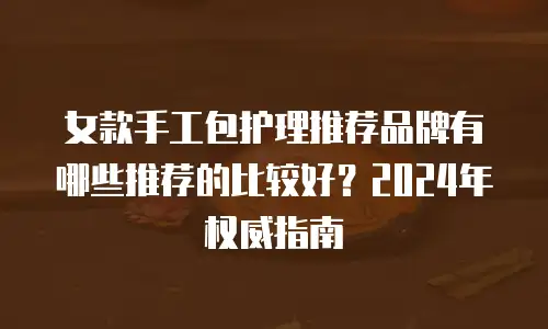 女款手工包护理推荐品牌有哪些推荐的比较好？2024年权威指南