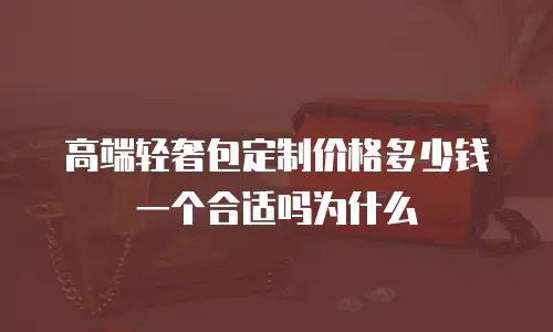 高端轻奢包定制价格多少钱一个合适吗为什么