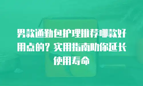 男款通勤包护理推荐哪款好用点的？实用指南助你延长使用寿命