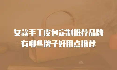 女款手工皮包定制推荐品牌有哪些牌子好用点推荐