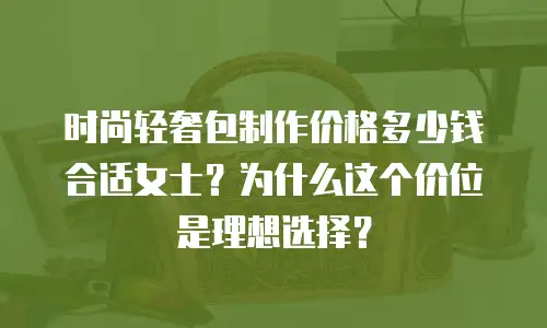 时尚轻奢包制作价格多少钱合适女士？为什么这个价位是理想选择？