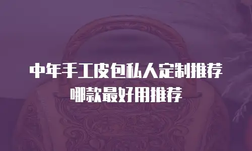 中年手工皮包私人定制推荐哪款最好用推荐