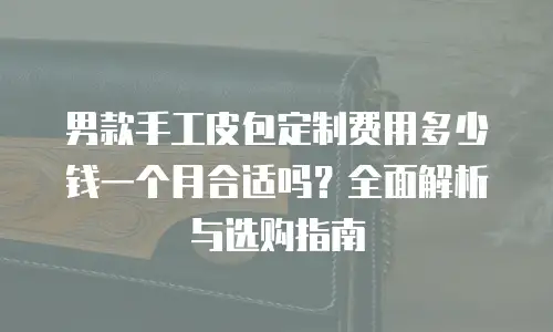 男款手工皮包定制费用多少钱一个月合适吗？全面解析与选购指南