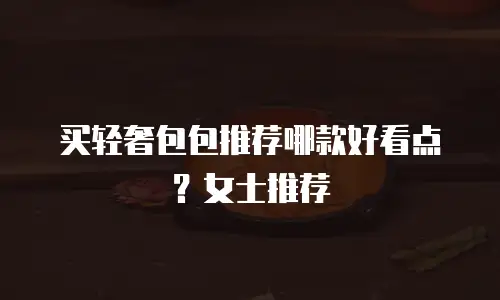 买轻奢包包推荐哪款好看点？女士推荐