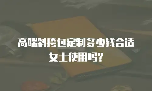 高端斜挎包定制多少钱合适女士使用吗？