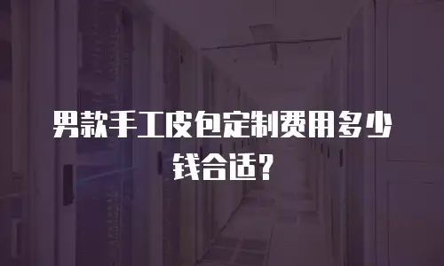 男款手工皮包定制费用多少钱合适？