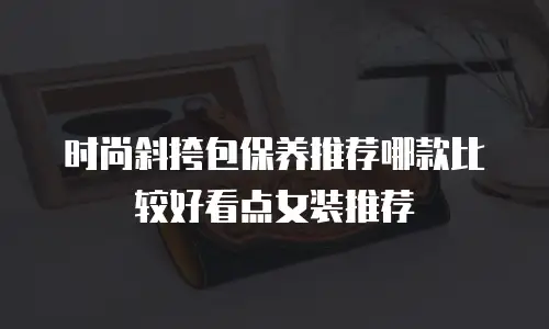 时尚斜挎包保养推荐哪款比较好看点女装推荐