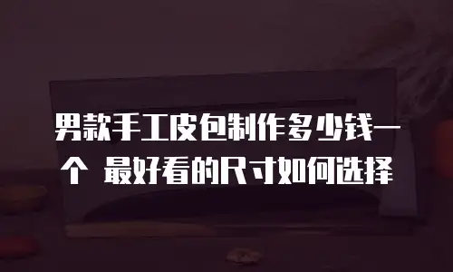 男款手工皮包制作多少钱一个 最好看的尺寸如何选择