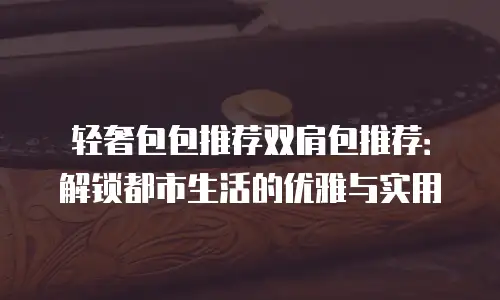 轻奢包包推荐双肩包推荐：解锁都市生活的优雅与实用