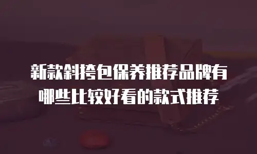 新款斜挎包保养推荐品牌有哪些比较好看的款式推荐