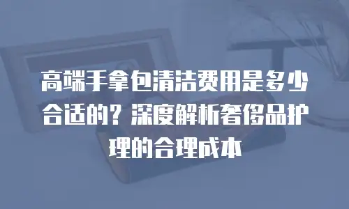 高端手拿包清洁费用是多少合适的？深度解析奢侈品护理的合理成本