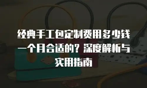 经典手工包定制费用多少钱一个月合适的？深度解析与实用指南