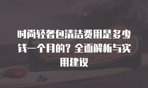 时尚轻奢包清洁费用是多少钱一个月的？全面解析与实用建议